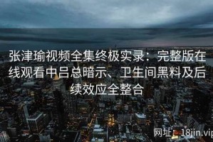 张津瑜视频全集终极实录：完整版在线观看中吕总暗示、卫生间黑料及后续效应全整合