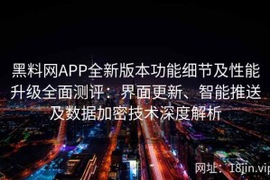 黑料网APP全新版本功能细节及性能升级全面测评：界面更新、智能推送及数据加密技术深度解析