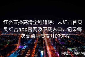 红杏直播高清全程追踪：从红杏首页到红杏app官网及下载入口，记录每一次高清画质提升的进程