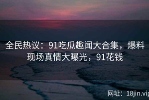全民热议：91吃瓜趣闻大合集，爆料现场真情大曝光，91花钱
