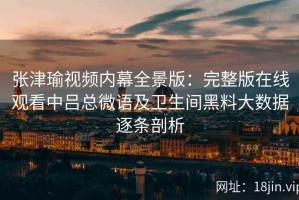 张津瑜视频内幕全景版：完整版在线观看中吕总微语及卫生间黑料大数据逐条剖析
