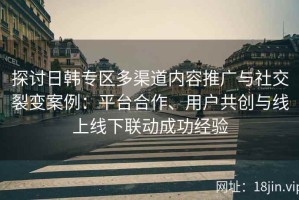 探讨日韩专区多渠道内容推广与社交裂变案例：平台合作、用户共创与线上线下联动成功经验