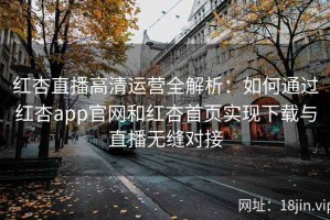 红杏直播高清运营全解析：如何通过红杏app官网和红杏首页实现下载与直播无缝对接