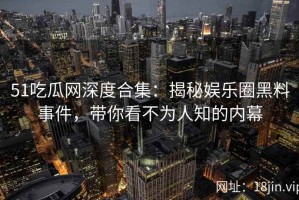 51吃瓜网深度合集：揭秘娱乐圈黑料事件，带你看不为人知的内幕