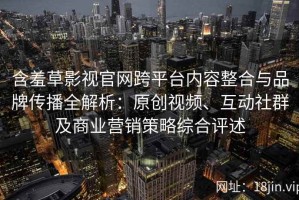 含羞草影视官网跨平台内容整合与品牌传播全解析：原创视频、互动社群及商业营销策略综合评述