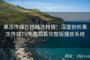果冻传媒在线精选特辑：深度剖析果冻传媒TV免费观看完整版播放系统