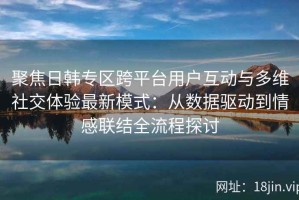 聚焦日韩专区跨平台用户互动与多维社交体验最新模式：从数据驱动到情感联结全流程探讨