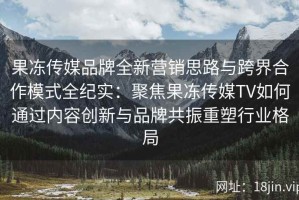 果冻传媒品牌全新营销思路与跨界合作模式全纪实：聚焦果冻传媒TV如何通过内容创新与品牌共振重塑行业格局