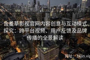 含羞草影视官网内容创意与互动模式探究：跨平台视频、用户反馈及品牌传播的全景解读