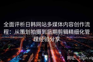 全面评析日韩网站多媒体内容创作流程：从策划拍摄到后期剪辑精细化管理经验分享