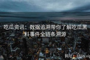 吃瓜资讯：数据追溯带你了解吃瓜黑料事件全链条溯源
