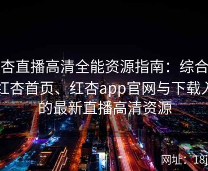 红杏直播高清全能资源指南：综合整理红杏首页、红杏app官网与下载入口的最新直播高清资源