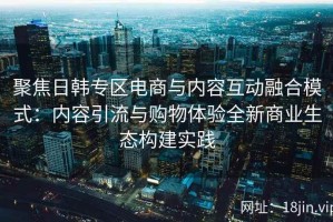 聚焦日韩专区电商与内容互动融合模式：内容引流与购物体验全新商业生态构建实践