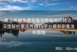 果冻传媒免费观看完整版资源精选：深度解析果冻传媒TV平台最新剧集发布策略