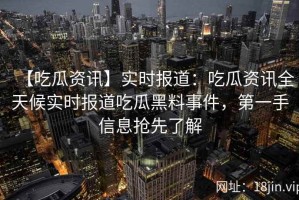【吃瓜资讯】实时报道：吃瓜资讯全天候实时报道吃瓜黑料事件，第一手信息抢先了解