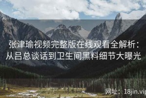 张津瑜视频完整版在线观看全解析：从吕总谈话到卫生间黑料细节大曝光