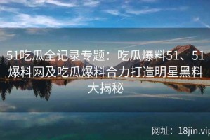 51吃瓜全记录专题：吃瓜爆料51、51爆料网及吃瓜爆料合力打造明星黑料大揭秘