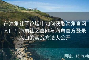 在海角社区论坛中如何获取海角官网入口？海角社区官网与海角官方登录入口的实战方法大公开