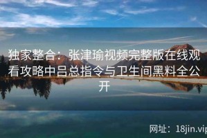 独家整合：张津瑜视频完整版在线观看攻略中吕总指令与卫生间黑料全公开