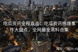 吃瓜资讯全程直击：吃瓜资讯热爆事件大盘点，全网最全黑料合集