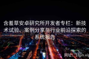 含羞草安卓研究所开发者专栏：新技术试验、案例分享与行业前沿探索的系统报告