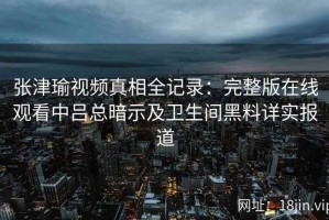 张津瑜视频真相全记录：完整版在线观看中吕总暗示及卫生间黑料详实报道
