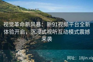视觉革命新风暴：新91视频平台全新体验开启，沉浸式视听互动模式震撼来袭