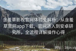 含羞草影视官网体验全解析：从含羞草官网app下载、官网进入到安卓研究所，全流程详解操作心得
