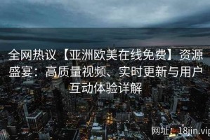 全网热议【亚洲欧美在线免费】资源盛宴：高质量视频、实时更新与用户互动体验详解