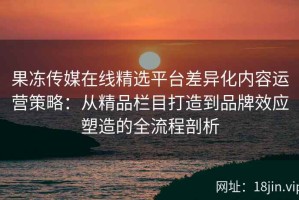 果冻传媒在线精选平台差异化内容运营策略：从精品栏目打造到品牌效应塑造的全流程剖析