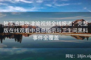独家追踪张津瑜视频全线报道：完整版在线观看中吕总指示与卫生间黑料事件全覆盖