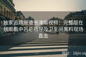 独家追踪报道张津瑜视频：完整版在线观看中吕总指导及卫生间黑料现场直击