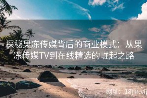 探秘果冻传媒背后的商业模式：从果冻传媒TV到在线精选的崛起之路