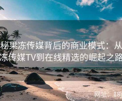 探秘果冻传媒背后的商业模式：从果冻传媒TV到在线精选的崛起之路