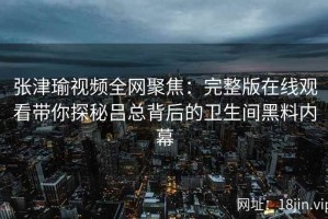 张津瑜视频全网聚焦：完整版在线观看带你探秘吕总背后的卫生间黑料内幕