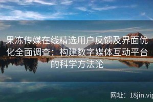 果冻传媒在线精选用户反馈及界面优化全面调查：构建数字媒体互动平台的科学方法论