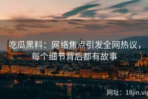 吃瓜黑料：网络焦点引发全网热议，每个细节背后都有故事