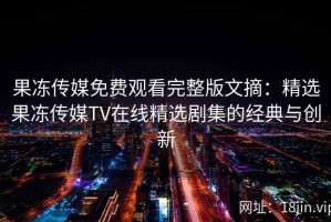 果冻传媒免费观看完整版文摘：精选果冻传媒TV在线精选剧集的经典与创新