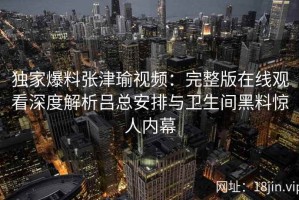 独家爆料张津瑜视频：完整版在线观看深度解析吕总安排与卫生间黑料惊人内幕
