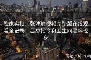 独家实拍！张津瑜视频完整版在线观看全记录：吕总指令和卫生间黑料现身
