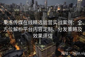 果冻传媒在线精选运营实战案例：全方位解析平台内容定制、分发策略及效果评估