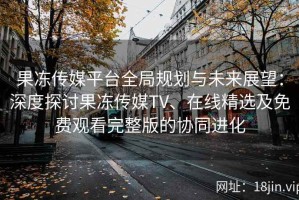果冻传媒平台全局规划与未来展望：深度探讨果冻传媒TV、在线精选及免费观看完整版的协同进化