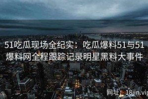 51吃瓜现场全纪实：吃瓜爆料51与51爆料网全程跟踪记录明星黑料大事件