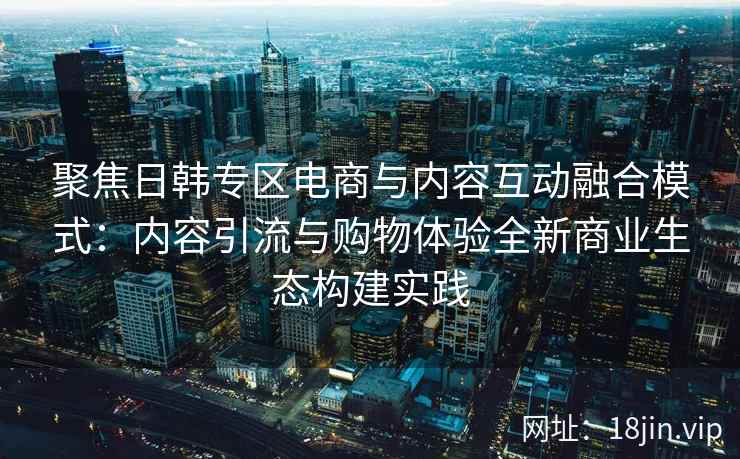聚焦日韩专区电商与内容互动融合模式：内容引流与购物体验全新商业生态构建实践