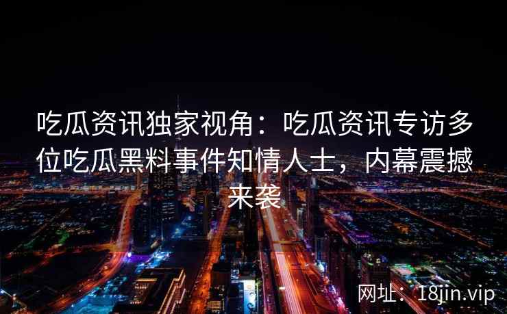吃瓜资讯独家视角:吃瓜资讯专访多位吃瓜黑料事件知情人士,内幕震撼来袭 吃瓜资讯独家视角:吃瓜资讯专访多位吃瓜黑料事件知情人士,内幕震撼来袭