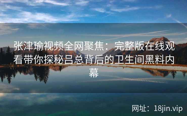 张津瑜视频全网聚焦:完整版在线观看带你探秘吕总背后的卫生间黑料内幕 张津瑜视频全网聚焦:完整版在线观看带你探秘吕总背后的卫生间黑料内幕