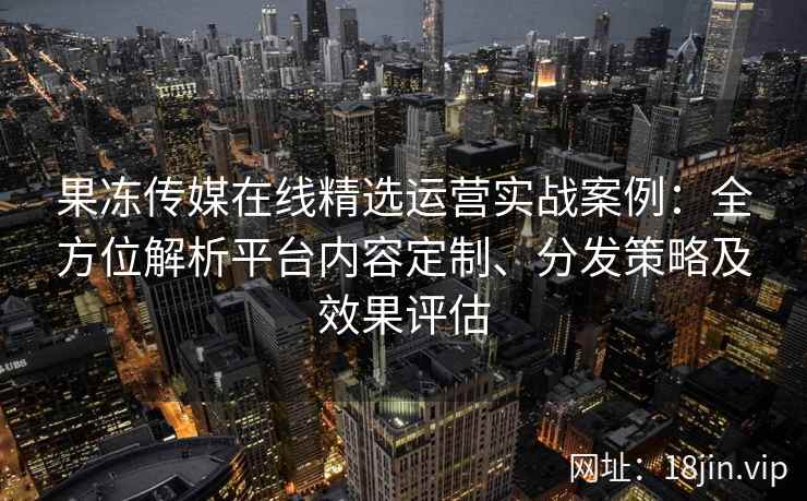 果冻传媒在线精选运营实战案例:全方位解析平台内容定制、分发策略及效果评估 果冻传媒在线精选运营实战案例:全方位解析平台内容定制、分发策略及效果评估