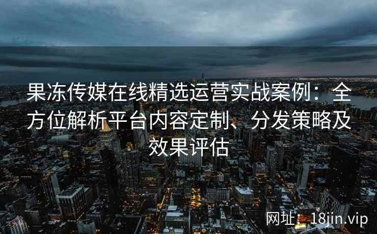 果冻传媒在线精选运营实战案例:全方位解析平台内容定制、分发策略及效果评估 果冻传媒在线精选运营实战案例:全方位解析平台内容定制、分发策略及效果评估