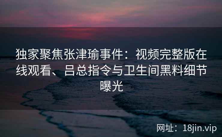 独家聚焦张津瑜事件：视频完整版在线观看、吕总指令与卫生间黑料细节曝光