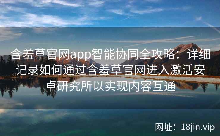 含羞草官网app智能协同全攻略：详细记录如何通过含羞草官网进入激活安卓研究所以实现内容互通